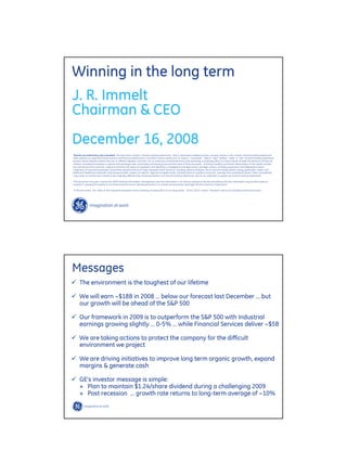 Winning in the long term
J. R. Immelt
Chairman & CEO
December 16, 2008
quot;Results are preliminary and unaudited. This document contains “forward-looking statements”- that is, statements related to future, not past, events. In this context, forward-looking statements
often address our expected future business and financial performance, and often contain words such as “expect,” “anticipate,” “intend,” “plan,” believe,” “seek,” or “will.” Forward-looking statements
by their nature address matters that are, to different degrees, uncertain. For us, particular uncertainties that could adversely or positively affect our future results include: the behavior of financial
markets, including fluctuations in interest and exchange rates, commodity and equity prices and the value of financial assets: continued volatility and further deterioration of the capital markets;
the commercial and consumer credit environment; the impact of regulation and regulatory, investigative and legal actions; strategic actions, including acquisitions and dispositions; future
integration of acquired businesses; future financial performance of major industries which we serve, including, without limitation, the air and rail transportation, energy generation, media, real
estate and healthcare industries; and numerous other matters of national, regional and global scale, including those of a political, economic, business and competitive nature. These uncertainties
may cause our actual future results to be materially different than those expressed in our forward-looking statements. We do not undertake to update our forward-looking statements.“

“This document may also contain non-GAAP financial information. Management uses this information in its internal analysis of results and believes that this information may be informative to
investors in gauging the quality of our financial performance, identifying trends in our results and providing meaningful period-to-period comparisons.”

“In this document, “GE” refers to the Industrial businesses of the Company including GECS on an equity basis. “GE (ex. GECS)” and/or “Industrial” refer to GE excluding Financial Services.”




Messages
      The environment is the toughest of our lifetime

      We will earn ~$18B in 2008 … below our forecast last December … but
      our growth will be ahead of the S&P 500

      Our framework in 2009 is to outperform the S&P 500 with Industrial
      earnings growing slightly … 0-5% … while Financial Services deliver ~$5B

      We are taking actions to protect the company for the difficult
      environment we project

      We are driving initiatives to improve long term organic growth, expand
      margins & generate cash

      GE’s investor message is simple:
      + Plan to maintain $1.24/share dividend during a challenging 2009
      + Post recession … growth rate returns to long-term average of ~10%

                                                                                                                                                                       JRI December Analyst 12-16-08/2
 