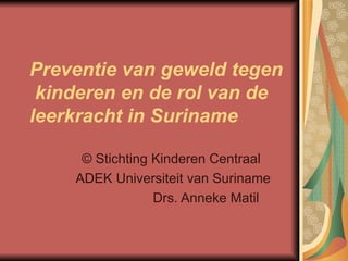 Preventie van geweld tegen  kinderen en de rol van de leerkracht in Suriname ©  Stichting Kinderen Centraal  ADEK Universiteit van Suriname Drs. Anneke Matil  