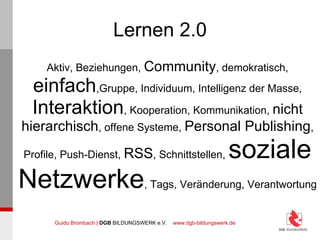 Lernen 2.0 Aktiv, Beziehungen,  Community , demokratisch,  einfach ,Gruppe, Individuum, Intelligenz der Masse, Interaktion , Kooperation, Kommunikation,  nicht hierarchisch , offene Systeme,  Personal Publishing , Profile, Push-Dienst,  RSS , Schnittstellen,  soziale Netzwerke , Tags, Veränderung, Verantwortung 