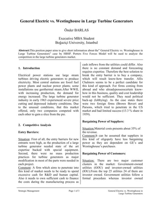 General Electric vs. Westinghouse in Large Turbine Generators<br />  Önder BARLAS<br />   Executive MBA Student<br />   Boğaziçi University, Istanbul<br />Abstract: This position paper aims to give short information about the” General Electric vs. Westinghouse in Large Turbine Generators” case by HBSP. Porters Five Forces Model will be used to analyze the competition in the large turbine generators market.<br />305671517243500357415306800<br />,[object Object],Electrical power stations use large steam turbines driving electric generators to produce electricity. Most central stations are fossil fuel power plants and nuclear power plants; some installations use geothermal steam. After WWII, with increasing production, the demand for energy increased. The large turbine generator industry in early 1963 experienced severe price cutting and depressed industry conditions. Due to the unusual conditions, that this market offered, only two companies competed with each other to gain a slice from the pie.<br />,[object Object],Entry Barriers:<br />Situation: First of all, the entry barriers for new entrants were high, as the production of a large turbine generator needed state of the art expertise backed with special equipment. Second, there were no mass production practices for turbine generators as major modification in most of the parts were needed in each project. <br />Comment: A firm which aims to penetrate into this kind of market needs to be ready to spend excessive cash for R&D and human capital. Also it needs to own sufficient cash to finance the costs during the manufacturing process as cash inflows from the utilities could differ. Also there is no constant demand and forecasting requires expertise. Therefore the best solution to break the entry barrier is to buy a company, which will result know-how transfer. Allis Chalmers seems to be a perfect candidate for this kind of approach. For firms coming from abroad and who already possess certain know-how in this business, quality and cost leadership would not be sufficient. They need political back-up (lobbying). As the case states there were two foreign firms (Brown Boveri and Parsons, which tried to penetrate in the US market and had limited success (13.3 % share in 1959).<br />Bargaining Power of Suppliers:<br />Situation: Material costs presents about 35% of the revenue. <br />Comment: It can be assumed that suppliers in this kind of oligopoly have less bargaining power as they are dependent on GE’s and Westinghouse’s purchases. <br />Bargaining Power of Customers:<br />Situation: There are two major customer clusters in the market: Government-owned utilities (GOU) and investor-owned utilities (IOU). From the top 25 utilities 24 of them are investor owned. Government utilities follow a formal procedure whereas investor owned utilities negotiate to reach the lowest price offering the most value added services.<br />3040949-36628600<br />GOUIOUBiddingSealed bids for all1-1 negotiations with eachPrice InformationPublicly postedIncomplete ,never publishedPricingLowest price  wins the contractPrice is a bundle of product and services and should be lowest as possible<br />Comment: In this kind of industry knowing each other’s bids is a key variable. As price is the key issue in all negations, complete information is the way to success. <br />According to the Game Theory there are the following options. <br />GE/WestinghouseHigh PriceLow PriceHigh Price0,00,1Low Price1,01,1<br />As seen above the Nash equilibrium for this market is to offer the lowest prices. <br />The large reserve capacity also allowed utilities more bargaining power in negotiations and they could command higher discounts to book prices. This can be easily noticed by the low Return on Sales values of GE and Westinghouse between 1958 and 1962. Continuous discounts leads to an eruption of profits. In such an oligopolistic environment heavy competition can cause zero economic profits and existing firms such as Allis Chalmers needs to leave the market, whereas the low profit margin acts as an entry barrier itself: Firms are unwilling to penetrate in such a market. <br />Substitute Products:<br />Situation: There is no sufficient data about substitute products<br />Comment: A substitute product could be an arch dam, which is a barrier that impounds water or underground streams. Hydroelectric power comes from the potential energy of dammed water driving a water turbine and generator; Dams do not use turbine generators; they have their own type of generator design.<br />Rivalry between existing Firms:<br />Situation: The major issue in the process of competitive rivalry in an oligopoly market is that conditions for avoiding conflict are difficult to reach. <br />Comment: GE focused on large turbines that had lower-per megawatt costs than Westinghouse. This was an important consideration for buyers who were larger, and could justify the higher costs with per unit sales. GE had a large competitive advantage in the large turbine industry for four main reasons:<br />,[object Object]