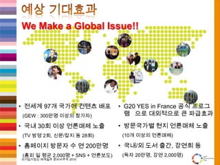 예상 기대효과We Make a Global Issue!!전세계 97개 국가에 컨텐츠 배포   (GEW : 300만명 이상의 참가자)국내 30회 이상 언론매체 노출   (TV 방영 2회, 신문/잡지 등 28회)홈페이지 방문자 수 연 200만명   (홈피 일 평균 2,000명 + SNS + 언론보도)G20 YES in France 공식 프로그램으로 대외적으로 큰 파급효과