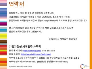 참여방법협업기관(단체)기업가정신 세계일주 사무국(WET)과 함께 상생할 수 있는 기관 또는단체는 협의를 통해 연계하여 상호간의 니즈 충족. 공동 프로그램, 홍보, 마케팅 등의 다양한 분야에서 협업을 통한 시너지 창출 가능.Ex)기업가정신 분야, 청년층을 위한 사업을 영위하는 기업/단체, 사회적 공익성을 추구하는 NGO/NPO단체 등과 협업을 원함.후원기업(개인, 단체)인터뷰 대상자본 프로젝트에 대한 재정적 후원을 통해 성공적인 글로벌 프로젝트 완수를 지원하고, 사회적 기여를 원하는 기업의 경우 참여가 가능함.본 사무국에서는 기업가정신 세계일주(WET)를 통해 후원을 해주신 분들에게 국내 사회적 이슈화, 전 세계 80개국 네트웍을 통한 홍보를 제공함.후원 내용/방법, 상호 프로모션 방안은 협의를 통해 결정.기업가정신, 도전정신 관련 다양한 경험과 지혜를 갖춘 명망가라면, 인터뷰를 통해 미래를 이끌어나갈 전 세계의 청년들에게 꿈과 희망의 전도사로 참여할 수 있음. 단, 자원봉사의 개념으로 인터뷰는 무보수로 진행함.