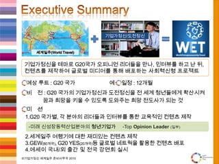 Executive Summary세계일주(World Travel)기업가정신을 테마로 G20국가 오피니언 리더들을 만나, 인터뷰를 하고 난 뒤,컨텐츠를 제작하여 글로벌 미디어를 통해 배포하는 사회혁신형 프로젝트기업가정신/도전정신예상 루트 : G20 국가                        예상 일정 : 12개월비    전 : G20 국가의 기업가정신과도전정신을 전 세계 청년들에게 확산시켜 꿈과 희망을 키울 수 있도록 도와주는 희망 전도사가 되는 것미    션G20 국가별, 각 분야의 리더들과 인터뷰를 통한 교육적인 컨텐츠 제작세계일주 여행기에 대한 재미있는 컨텐츠 제작GEW(80개국), G20 YES(20개국)등 글로벌 네트웍을 활용한 컨텐츠 배포에세이 국내/외 출간 및전국 강연회 실시-미래 신성장동력산업분야의청년기업가     -Top Opinion Leader(일부)