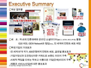 Executive Summary예상 결과물배    포 : 국내/외 언론매체와 온라인 소셜미디어(블로그, 트위터, 페이스북 등)활용                 G20 YES, GEWNetwork와협업(완료), 전 세계에 컨텐츠 배포 예정후원기업의 기대효과  -전 세계 97개 국가, 600만명에게컨텐츠 배포, 글로벌 홍보효과  -기업가정신과 도전정신이란 키워드로 브랜드 이미지 구축  -사회적 책임을 다하는 착하고 아름다운 기업(단체)이미지 구축  -제품과 서비스(사업)에 대한 홍보효과We Make a Global Issue!!자체 어플제작및 스폰서 광고국내/외도서 출간및 강연회SNS 활동을 통한컨텐츠 제작/배포Young Entrepreneurs have PowerTV 등 각종 언론매체 보도동영상 컨텐츠스폰서 광고포털사이트,정부기관홈페이지에컨텐츠 게재스폰서 로고유니폼 제작