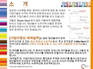 소      개삼성의 故이병철 회장, 현대의 故정주영 회장 등 시대의기업가들은 아직도 후자에 의해 회고되고 있으며, 최근새로운 기업가들이 나타나 많은 활약을 하고 있습니다.이들은 ‘Super Hero’로서 많은 이들에게 영향력을미치고 있습니다. 청년들이 느끼기에 이들은 존경과동경의 대상이기도 하지만, 매우 멀게만 느껴지는 꿈같은 존재라는 것이 현실입니다.[기업가정신 세계일주]는 젊은 청년들에게친숙하게 다가갈 수 있는 꿈과 희망의 프로젝트로서, 학교 친구같은‘Little Hero’의 이야기라는 점에서 사회적 이슈를 만들 수 있는 매우 차별화된 프로젝트입니다.전 세계를 돌아다니며, 각 분야의 다양한 오피니언 리더들을 만나고, 그들의 도전과 기업가정신에 대한 이야기를 컨텐츠로 만들어서 국내/외에 배포하고자 합니다.‘세계일주’와 ‘기업가정신’이라는 흥미로운 주제로 이야기를 풀어나감으로서, 청년들에게 자신감과 자존감을 키워주고, 스스로 자신의 인생을 적극적으로 개척하게끔 도와주는 사회혁신형 프로젝트입니다.