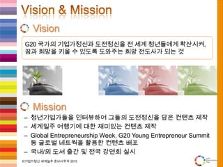 Vision & MissionVisionMission청년기업가들을 인터뷰하여 그들의 도전정신을 담은 컨텐츠 제작세계일주 여행기에 대한 재미있는 컨텐츠 제작Global Entrepreneurship Week, G20 Young Entrepreneur Summit 등 글로벌 네트웍을 활용한 컨텐츠 배포국내/외 도서 출간 및 전국 강연회 실시G20 국가의 기업가정신과도전정신을 전 세계 청년들에게 확산시켜,꿈과 희망을 키울 수 있도록 도와주는 희망 전도사가 되는 것