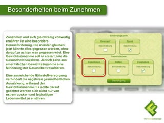 Besonderheiten beim Zunehmen



Zunehmen und sich gleichzeitig vollwertig
ernähren ist eine besondere
Herausforderung. Die meisten glauben,
jetzt könnte alles gegessen werden, ohne
darauf zu achten was gegessen wird. Eine
Gewichtszunahme soll in erster Linie die
Gesundheit bewahren. Jedoch kann aus
einer falschen Gewichtszunahme eine
Minderung der Gesundheit resultieren.

Eine ausreichende Nährstoffversorgung
verhindert die negativen gesundheitlichen
Auswirkung, während der
Gewichtszunahme. Es sollte darauf
geachtet werden sich nicht nur von
extrem zucker- und fetthaltigen
Lebensmittel zu ernähren.
 