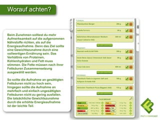 Worauf achten?


Beim Zunehmen solltest du mehr
Aufmerksamkeit auf die aufgenommen
Nährstoffe richten, als auf die
Energieaufnahme. Denn das Ziel sollte
eine Gewichtszunahme durch eine
vollwertigen Ernährung sein. Das
Verhältnis von Proteinen,
Kohlenhydraten und Fett muss
stimmen. Die Fette müssen nach ihrer
Fettsäuren Zusammensetzung
ausgewählt werden.

So sollte die Aufnahme an gesättigten
Fettsäuren nicht zu hoch sein,
hingegen sollte die Aufnahme an
mehrfach und einfach ungesättigten
Fettsäuren nicht zu gering ausfallen.
Die tatsächliche Gewichtszunahme
durch die erhöhte Energieaufnahme
ist der leichte Teil.
 