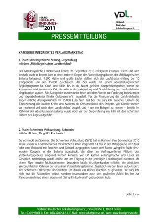 PRESSEMITTEILUNG
Verband Deutscher Lokalzeitungen e.V., Dovestraße 1, 10587 Berlin
Tel.: 030/398051-0, Fax: 030/398051-51, E-Mail: info@lokalpresse.de, Web: www.lokalpresse.de
Berlin, den 20. Mai 2010
FERAG-Leser-Blatt-Bindungs-Preis 2010
Gewinner stehen fest
Der FERAG-Leser-Blatt-Bindungs-Preis würdigt seit 2008 kommunikationsstärkende und verbindende
Maßnahmen zwischen Leser und Verlag. Aus über 60 Einsendungen musste die Jury die Gewinner
ermitteln. Die Gewinner des FERAG-Leser-Blatt-Bindungs-Preises 2010 stehen fest, die Preisträger
sind:
Kategorie Integriertes Verlagsmarketing
1. Platz: Frankenpost, „Kinder- und Jugendmarketing“
2. Platz: Neue Presse Hannover, „So lebt Hannover“
3. Platz: Emder Zeitung, „Jeden Monat“
Kategorie Redaktion
1. Platz: Ostfriesen-Zeitung, „Müller kommt“
2. Platz: Nahe-Zeitung, „Social-Media-Aktivitäten“
3. Platz: Goslarsche Zeitung, „Alter Harz - neue Chancen“
Kategorie Veranstaltungen / Aktionen
1. Platz: Die Oberbadische, „Das Jahr der Kinderrechte“
2. Platz: Mittelbayerische Zeitung, „Akademie“
3. Platz: Peiner Allgemeine Zeitung, „Wir lassen Kinderherzen höher schlagen“
Die Verleihung des FERAG-Leser-Blatt-Bindungs-Preises 2010 findet im Rahmen des Kongresses
Deutscher Lokalzeitungen am 16. Juni 2010 in Berlin statt.
Die Begründungen der Jury finden Sie auf den Folgeseiten.
Hintergrund: Der FERAG-Leser-Blatt-Bindungs-Preis ist eine Initiative des Verbandes Deutscher Lokalzeitungen e.V. in
Zusammenarbeit mit der FERAG GmbH und wird bereits zum dritten mal verliehen. Der FERAG-Leser-Blatt-Bindungs-Preis
teilt sich in drei Kategorien und bewertet Vertriebsmaßnahmen, redaktionelle Serien sowie Veranstaltungen und Aktionen,
die die Kommunikation zwischen Leser und Verlag stärken und den Leser langfristig an die Zeitung binden.
Die Jury: Thomas Bertz, Geschäftsführer TBM Marketing GmbH. Thomas Elsing, ehem. Geschäftsführer Cuxhaven-
Niederelbe Verlagsgesellschaft mbH & Co. KG. Tim Kuhrau, Verkaufsleiter Ferag GmbH. Peter Schweinberger,
Redaktionsleiter Pinneberger Tageblatt. Martin Wieske Geschäftsführer Verband Deutscher Lokalzeitungen e.V.. Mathias
Wöhler, Leiter Zeitungsverkauf Bonner General-Anzeiger.
Kontakt:
Stefanie Keller, Tel.: 0 30 / 39 80 51 -54, E-Mail: stefanie.keller@lokalpresse.de
www.ferag-lbb-preis.de
Seite 2 >>>
 