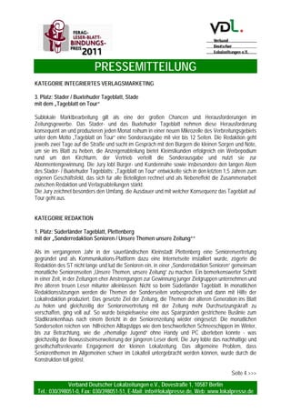 PRESSEMITTEILUNG
Verband Deutscher Lokalzeitungen e.V., Dovestraße 1, 10587 Berlin
Tel.: 030/398051-0, Fax: 030/398051-51, E-Mail: info@lokalpresse.de, Web: www.lokalpresse.de
Seite 2
KATEGORIE INTEGRIERTES VERLAGSMARKETING
1. Platz: Frankenpost , Hof
mit dem „Kinder- und Jugendmarketing“
Das Schulprojekt Klasse (Mittelstufenschüler) steht bei der Frankenpost in Hof seit vielen Jahren fest
auf der Tagesordnung. Im Januar 2009 erweiterten Verlag und Redaktion mit einem großen Kraftakt ihr
Kinder- und Jugendengagement um ein großes Maßnahmenbündel: Einführung Klasse Kids
(Grundschulen), Einführung Kindernachrichten mit regionalen Komponenten (täglich eine Seite),
Einführung 16-seitige Kinderzeitung (monatlich 30.000 Exemplare an Kindergärten und Grundschulen),
Einführung Kindernachrichten im Internet, Einführung eines Maskottchens (Einstein – der Zeitungshund)
sowie Intensivierung von Events. Lehrer, Eltern, Kinder und Sponsoren zeigten sich am Jahresende
2009 begeistert und plädierten einstimmig für die Fortführung des Projekts. Die Frankenpost hat
daraufhin entschieden, künftig zusätzlich auch die Kindergärten im Verbreitungsgebiet in ihre
pädagogische Arbeit einzubeziehen. Die Jury lobt Tempo, Inhalt und Ausführung der Maßnahmen und
verleiht diesem zukunftsorientierten und für die Frankenpost kurz-, mittel- und langfristig
gewinnbringenden Projekt den ersten Platz – ausdrücklich auch stellvertretend für alle Zeitungsverlage
in Deutschland, die in den letzten Jahren ihr Kinder- und Jugendengagement auf neue, breitere Beine
gestellt haben.
2. Platz: Neue Presse, Hannover
mit der Aktion „So lebt Hannover“
Die Neue Presse in Hannover hat ein eigenes Ressort zum Thema Serien. Dort hat man erkannt: Das
Leben in einer Landeshauptstadt mit mehr als einer halben Million Einwohner spielt sich in den
Stadtteilen ab. Dort sind die Menschen verwurzelt, dort schlägt ihr Herz. Dieses intensive Gefühl der
Nähe und Verbundenheit hat die Neue Presse in einem großen Projekt eingefangen. Die 50-teilige
Serie „So lebt Hannover“ war crossmedial angelegt: Vom 31. August bis zum 6. November 2009 gab es
an jedem Werktag zwei Seiten in der Printausgabe, Leseraktionen und Leserfotos am Wochenende, ein
Online-Angebot mit vielen Extras, Auftritte des NP-Aktionsteams auf zentralen Plätzen und ein Blog des
Chefredakteurs über seine Begegnungen mit Lesern. Begleitet wurde die Serie mit fein abgestimmten
Marketing- und Anzeigenkampagnen. Zum Serien-Finale kam das Buch auf den Markt – ein 224-Seiten-
Bestseller, der inzwischen bereits in der dritten Auflage erschienen ist. Die Neue Presse konnte die
Leser von ihrer lokalen Kompetenz überzeugen und vermitteln, dass sie die Menschen in Hannover und
deren Umfeld ernst nimmt. Die Serie „So lebt Hannover“ und alle Begleitmaßnahmen haben in der Stadt
für viel Aufsehen gesorgt und zu einem spannenden Dialog zwischen Zeitung und Lesern beigetragen.
Das Projekt wird von der Jury deshalb mit dem zweiten Platz bedacht.
 