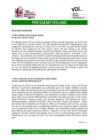PRESSEMITTEILUNG
Verband Deutscher Lokalzeitungen e.V., Dovestraße 1, 10587 Berlin
Tel.: 030/398051-0, Fax: 030/398051-51, E-Mail: info@lokalpresse.de, Web: www.lokalpresse.de
Seite 3
KATEGORIE INTEGRIERTES VERLAGSMARKETING
3. Platz: Emder Zeitung, Emden
für den Ankündigungen „Jeden Monat“
Die Emder Zeitung liefert ihren Lesern und denen, die es noch werden sollen, regelmäßig gute Gründe,
warum sie die Zeitung kaufen und lesen sollen. Am Ende eines jeden Monats erscheint eine
Eigenanzeige, die unter der Überschrift „Die Highlights im kommenden Monat – nur in der Emder
Zeitung“ auflistet, was die Leser im kommenden Monat erwartet. In der Anzeige angekündigt werden
Berichte, Reportagen, Serien und Aktionen des Verlages. Gleichzeitig dient die Anzeige als
Argumentationshilfe zur Gewinnung neuer Abonnenten. Als Ideenlieferant dieser Anzeigenserie
fungierten Fernsehsender, die mit Trailern ihren Zuschauern permanent ankündigen, welche Highlights
sie heute, morgen und in den kommenden Wochen erwarten. Die Jury sagt „Nachahmenswert“ und
verleiht der Emder Zeitung den dritten Platz.
KATEGORIE REDAKTION
1. Platz: Ostfriesen-Zeitung, Leer
mit der Serie „Müller kommt“
„Müller kommt“ nicht nur in Emden und Umgebung gut an, sondern überzeugte auch die Jury des
FERAG-Leser-Blatt-Bindungs-Preises auf Anhieb. Für die Ostfriesen-Zeitung bedeutet dieses einmütige
Urteil den ersten Platz in der Kategorie Redaktion. Obwohl die Serie eher aus einem Zufall heraus
geboren wurde, begeistert sie durch ihre Umsetzung: Das Layout unterstützt den hohen
Wiedererkennungsfaktor, hinzu kommen die tollen Fotos. So werden die Besuche des Herrn Heiko
Müller zum (teilweise auch amüsanten) Erlebnis für alle Leser. Wie das Logo zeigt, behält Müller bei
diesen Begegnungen stets den Durchblick: Selbst wenn er sich auszieht und mit den
Winterschwimmern in das nur drei Grad warme Wasser springt. Das Konzept der Reihe ist so einfach,
dass es ohne großen Aufwand auch von kleinen Redaktionen umgesetzt werden kann – wenn sie über
einen so lesernahen und mutigen Müller verfügen.
2. Platz Nahe-Zeitung, Idar Oberstein
für ihre „Social-Media-Aktivitäten“
Soziale Netzwerke gewinnen im Internet eine immer größere Bedeutung – bisher aber oft an den
Druckwerken vorbei. Die Nahe-Zeitung hat mit ihrem „Social-Media“-Projekt über „Wer kennt wen?“ eine
nachahmenswerte Initiative ergriffen, crossmedial mit den Lesern zu kommunizieren, mit diesen über
Themen zu diskutieren und sie so auch in die Gestaltung der Zeitung einzubinden. Das spiegelt sich in
zahlreichen Berichten wider. Der Jury war dieses zukunftsweisende Konzept der zweite Platz wert.
 