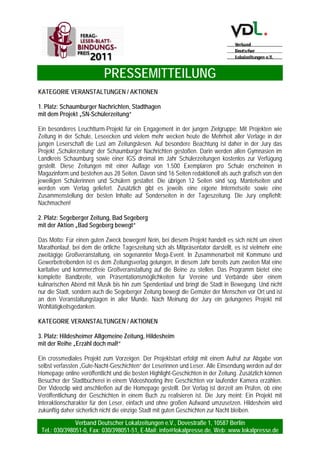 PRESSEMITTEILUNG
Verband Deutscher Lokalzeitungen e.V., Dovestraße 1, 10587 Berlin
Tel.: 030/398051-0, Fax: 030/398051-51, E-Mail: info@lokalpresse.de, Web: www.lokalpresse.de
Seite 4
KATEGORIE REDAKTION
3. Platz Goslarsche Zeitung, Goslar
mit der Artikelserie „Alter Harz - neue Chancen“
Aus der Not der demografischen Entwicklung der Region entwickelte die Redaktion der Goslarschen
Zeitung eine Tugend: Mit „Alter Harz – neue Chancen“ entstand eine auf die Zukunft ausgerichtete 25-
teilige Serie. Im Mittelpunkt stehen die vielen positiven Seiten der Senioren. Auf den Sonderseiten über
die ältere Generation kommen stets auch Experten zu Wort. Grafiken und weitere Elemente sorgen
ebenso wie die Verbindung mit dem Internet-Auftritt und der abschließenden Podiumsdiskussion für ein
rundes Angebot. Dies bedeutet den dritten Rang in der Kategorie Redaktion.
KATEGORIE VERANSTALTUNGEN / AKTIONEN
1. Platz Die Oberbadische, Lörrach
mit dem Projekt „Das Jahr der Kinderrechte“
Im Jahr 1989 wurde von der Generalversammlung der Vereinten Nationen die UN-
Kinderrechtskonvention verabschiedet. Darin sind weltweit gültige Grundwerte im Umgang mit Kindern,
über alle sozialen, kulturellen, ethnischen sowie religiösen Unterschiede hinweg, festgeschrieben. Das
zwanzigjährige Jubiläum dieser Kinderrechtskonvention wurde von der Oberbadischen zum Anlass
genommen, dass Jahr der Kinderrechte auszurufen. Die Juniorbotschafter der Lörracher UNICEF-
Gruppe beteiligten sich als Projektpartner. Die Jury überzeugte das Bündel der Aktionsmaßnahmen von
der Kinderrechtszeitung über ein Kinderrechtsforum bis hin zum Themenabo mit Spende an die
UNICEF. Daher eindeutig der 1. Platz!
2. Platz Mittelbayerische Zeitung, Regensburg
mit dem Projekt „AKADEMIE“
Mit dem Slogan „Schlauer werden mit der Mittelbayerischen Zeitung“ bieten die Mittelbayerische ihren
Leserinnen und Lesern attraktive Seminare an. Abonnenten erhalten bei der Buchung einen
Preisvorteil. Die Themeninhalte der Kurse sind vielfältig, u. a. 3-tägiger Nähkurs, Auffrischungskurs
Erste-Hilfe, Englischkurs. Der Verlag erhält von den Kursanbietern einen Werbekostenzuschuss. Die
Jury findet dies einen tollen Mix aus Leser-Blatt-Bindung und zusätzlicher Erlösgenerierung – daher
Platz 2.
 