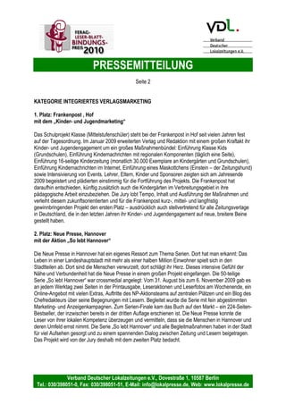 PRESSEMITTEILUNG
Verband Deutscher Lokalzeitungen e.V., Dovestraße 1, 10587 Berlin
Tel.: 030/398051-0, Fax: 030/398051-51, E-Mail: info@lokalpresse.de, Web: www.lokalpresse.de
Berlin, den 20. Mai 2009
FERAG-Leser-Blatt-Bindungs-Preis 2009
würdigt kommunikationsstärkende und verbindende
Maßnahmen zwischen Leser und Verlag.
Gewinner FERAG-Leser-Blatt-Bindungs-Preis 2009 stehen fest.
Jury hatte am 13. Mai 2009 in Berlin über 40 Einsendungen zu entscheiden.
Die Preisträger sind:
Kategorie Vertrieb
1. Platz: Nordkurier, „Geburtstagsbriefaktion“
2. Platz: Aichacher Zeitung, „Aichacher Zeitung für Noch-Nicht-Leser“
3. Platz: Borkener Zeitung, „Reisebüro, Urlaubsservice“
Kategorie Redaktion
1. Platz: Oberbayerisches Volksblatt, „Was mich freut – Was mich ärgert“
2. Platz: Torgauer Zeitung, „Start in den Frühling mit der TZ“
3. Platz: Fränkischer Tag, „Franken 2020“
Kategorie Veranstaltungen / Aktionen
1. Platz: Grenz Echo, „Journalist für einen Tag“
2. Platz: Emder Zeitung, „Kinder gestalten monatlich neue Anzeigenfüller“
3. Platz: Heilbronner Stimme, „Leser zu Gast in der Redaktion“
 