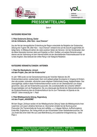 PRESSEMITTEILUNG
Verband Deutscher Lokalzeitungen e.V., Dovestraße 1, 10587 Berlin
Tel.: 030/398051-0, Fax: 030/398051-51, E-Mail: info@lokalpresse.de, Web: www.lokalpresse.de
KATEGORIE VERANSTALTUNGEN / AKTIONEN
1. Platz Grenz-Echo AG, Grenz Echo, Eupen (Belgien)
mit der Aktion „Journalist für einen Tag“.
„Journalist für einen Tag" ist ein neues, crossmediales Projekt für Schulklassen. Schüler
schlüpfen eine Woche lang in die Rolle eines Journalisten, Chefredakteurs, Layouters,
Fotografen, Radio- und TV-Moderators oder Kameramanns. Eigenständig wählen sie
am frühen Morgen ihre Themen, stimmen sich in einer Redaktionskonferenz ab und
produzieren ihre Beiträge unter fachkundiger Anleitung, die dann auch im GRENZ-
ECHO, im Rundfunk, im Fernsehen und im Internet veröffentlicht werden. Alle Schüler
arbeiteten mit den gleichen technischen Mitteln wie die Profis. Auch vom zeitlichen
Druck der Medienbranche bleiben sie nicht verschont. Um 17.45 Uhr treffen sich alle
Beteiligten, um das an diesem Tag erarbeitete und veröffentlichte Material anzuschauen
und anzuhören. Zum Wochenabschluss werden im Rahmen einer großen Veranstaltung
Preise in verschiedenen Kategorien vergeben. Während die Schüler jeweils einen
spannenden Tag in den ostbelgischen Redaktionen verbringen, gewinnen auch die
Profis wichtige Erkenntnisse: So wissen sie heute besser als früher, welche Themen
Jugendliche interessieren. Die Aktion "Journalist für einen Tag" ist beim GRENZ-ECHO
und den anderen Medienpartnern auch für das kommende Jahr 2010 fest eingeplant.
Die Jury lobt vor allem den crossmedialen Ansatz und verleiht diesr zukunftsorientierten
und für die Zeitung besonders gewinnbringenden Aktion den ersten Platz.
2. Platz Emder Zeitung GmbH & Co. KG, Emder Zeitung, Emden
mit der Aktion „Kinder gestalten monatlich neue Anzeigenfüller“.
Die Emder Zeitung begeistert ihre Leser jeden Monat mit neuen Kinderzeichnungen, die
als Füllanzeigen geschaltet werden. Zusammen mit wechselnden Anzeigenkunden, die
attraktive Preise ausloben, die dann unter allen Teilnehmern verlost werden, wird jeden
Monat in einer großen Ankündigungsanzeige ein neues Thema vorgegeben: "Winter in
Ostfriesland" und "Hier lese ich meine Zeitung" sind zwei dieser Themenvorgaben,
deren Ergebnisse farbig in der Emder Zeitung abgedruckt werden. Die Resonanz der
Kinder ist so überwältigend, dass die Leser sich jeden Tag auf mehrere neue
Zeichnungen freuen können. Angenehmer Nebeneffekt für Anzeigenkunden: Die
Kinderzeichnungen werten den Anzeigenteil und die ganze Zeitung inhaltlich und
optisch auf. Dieser besondere Effekt, Leser und zugleich Anzeigenpartner zu binden,
indem die Zeitung optisch aufgewertet wird und verschiedene Altersklassen mit
einbezogen werden, wird von der Jury mit dem zweiten Platz bedacht.
3. Platz Heilbronner Stimme GmbH & Co. KG, Heilbronner Stimme, Heilbronn
mit der Aktion „Leser zu Gast in der Redaktion“.
Wie wird aus einem Thema ein Artikel? Aus Artikeln und Bildern eine Zeitungsseite?
Wie sieht crossmediales Arbeiten aus? Leser der Heilbronner Stimme sind beim
Zeitungsmachen stundenlang hautnah dabei: ob Redaktionskonferenz, Blattkritik,
Stimme-Desk oder Grafik. Redakteure, Chefredakteur und Geschäftsführer nehmen
sich Zeit und lassen keine Frage unbeantwortet. Und das Beste: beim regelmäßigen
Dialog mit den Lesern erfahren die Zeitungsmacher in Heilbronn Dinge, die sie sofort
abstellen, ändern oder einführen können. Die Aktion „Leser zu Gast in der Redaktion"
 