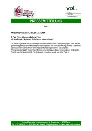 PRESSEMITTEILUNG
Verband Deutscher Lokalzeitungen e.V., Dovestraße 1, 10587 Berlin
Tel.: 030/398051-0, Fax: 030/398051-51, E-Mail: info@lokalpresse.de, Web: www.lokalpresse.de
ist nur einer von mehreren Bausteinen, um mit den Lesern in einen Dialog zu treten.
Monatlich gibt's den Chefredakteur zum Anfassen. Uwe Ralf Heer besucht eine der 72
Gemeinden im Verbreitungsgebiet der Heilbronner Stimme. Wöchentlich bereitet die
Redaktion ein brisantes lokales Thema besonders auf und bittet ihre Leser, am
Erscheinungstag in der Redaktion anzurufen und sich zum Thema zu äußern. Am
Folgetag wird auch darüber ausführlich berichtet. Diese Aktion, die auf drei Wegen den
Leser erreicht, ist besonders erwähnenswert und wird daher von der Jury mit dem
dritten Platz ausgezeichnet.
KATEGORIE REDAKTION
1. Platz Oberbayerisches Volksblatt GmbH & Co. Medienhaus KG,
Oberbayerisches Volksblatt, Rosenheim
mit der Serie „Was mich freut – Was mich ärgert“.
Oft sind es die kleinen Dinge, die für großen Unmut sorgen: Der von den Behörden
entfernte Zebrastreifen, die regelmäßig von Dauerparkern blockierten Kurzzeit-
Stellplätze vor der Post oder die fehlende Sitzbank an der Bushaltestelle. Vor mehr als
fünf Jahren hat das Oberbayerische Volksblatt die Rubrik „Was mich freut – Was mich
ärgert“ eingeführt. Auch positive Berichte über erfreuliche Begegnungen und Ereignisse
aus der Nachbarschaft rücken so in den Fokus des Lesers. Die Hinweisgeber werden
für die Berichte in der Zeitung fotografiert und die Stellungnahmen der Behörden
unkommentiert mit abgedruckt. Etwa ein halbes Jahr später nehmen sich Redakteure
der Fälle noch einmal an und prüfen, ob sich etwas verändert hat. Genial und einfach ist
die Idee, die sich auch für sehr kleine Redaktionen ohne großen Personalaufwand
schnell umsetzen lässt – und zudem eine Leser-Blatt-Bindung in einer vorbildlichen
Form darstellt. Die Jury verleiht diesem Beitrag den ersten Preis in der Kategorie
„Redaktion“.
2. Platz Torgauer Verlagsgesellschaft mbH & Co. KG, Torgauer Zeitung, Torgau
für die Artikelserie „Start in den Frühling mit der TZ“.
Auf die Liebe ihrer Leser zur Heimat setzt die Torgauer Zeitung mit ihrer Aktion „Start in
den Frühling“. Die Jury belohnte diese 18-teilige Serie mit dem zweiten Preis. Alte,
teilweise auch vom Aussterben bedrohte Handwerke standen im Mittelpunkt. Den
Lesern wurde mit Unterstützung von Wirtschaftspartnern und örtlichen Vereinen die
Möglichkeit geboten, diese Betriebe zu besuchen. Bis zu 300 Gäste konnten jeweils
begrüßt werden. Ein Gewinnspiel und ein Schnupper-Abo rundeten das attraktive
Angebot ab.
3. Platz Fränkischer Tag GmbH & Co. KG, Fränkischer Tag, Bamberg
mit „Franken 2020 - Wie gestalten wir die Zukunft?“
Den demographischen Wandel wählten sich zehn Volontäre und Jungredakteure des
Fränkischen Tags zum Thema ihres sechswöchigen Projekts „Franken 2020 – Wie
gestalten wir die Zukunft?“. Täglich ging es in Artikeln und Sonderseiten um
Familienleben- und -freundlichkeit, Zu- und Abwanderung, den Wertewandel sowie das
Leben im Alter. Vertreter aller Generationen wurden dazu befragt. Diese Interviews
 