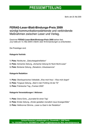 PRESSEMITTEILUNG
Verband Deutscher Lokalzeitungen e.V., Dovestraße 1, 10587 Berlin
Tel.: 030/398051-0, Fax: 030/398051-51, E-Mail: info@lokalpresse.de, Web: www.lokalpresse.de
erschienen auch auf einer CD, die während der Abschlussveranstaltung präsentiert
wurde. Damit war dem Fränkischen Tag, der bereits im vergangenen Jahr mit seiner
Garten-Serie zu den Siegern gehörte, der dritte Rang in der Kategorie „Redaktion“
sicher.
Die Verleihung des FERAG-Leser-Blatt-Bindungs-Preises 2009 findet im Rahmen
des Kongresses Deutscher Lokalzeitungen am 17. Juni 2009 in Berlin statt. Der
FERAG-Leser-Blatt-Bindungs-Preis ist eine Initiative des Verbandes Deutscher
Lokalzeitungen e.V. in Zusammenarbeit mit der FERAG GmbH. Der FERAG-Leser-
Blatt-Bindungs-Preis teilt sich in drei Kategorien und bewertet Vertriebsmaßnahmen,
redaktionelle Serien sowie Veranstaltungen und Aktionen, die die Kommunikation
zwischen Leser und Verlag stärken und den Leser langfristig an die Zeitung binden.
Die Jurymitglieder sind Peter Wüst (Generalbevollmächtigter Ferag GmbH), Thomas
Elsing (Ehem. Geschäftsführer Cuxhaven-Niederelbe Verlagsgesellschaft mbH & Co.
KG), Mathias Wöhler (Leiter Zeitungsverkauf Neuss- Grevenbroicher Zeitung), Thomas
Bertz (Geschäftsführer TBM Marketing GmbH), Peter Schweinberger (Redaktionsleiter
Pinneberger Tageblatt) und Martin Wieske (Geschäftsführer Verband Deutscher
Lokalzeitungen e.V.)
Kontakt:
Verband Deutscher Lokalzeitungen e.V.
Stefanie Keller
Dovestraße 1
10587 Berlin
Telefonnummer (0 30) 39 80 51-54
E-Mail: stefanie.keller@lokalpresse.de
www.lokalpresse.de
 