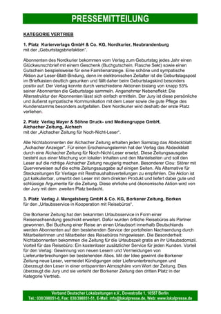 PRESSEMITTEILUNG
Verband Deutscher Lokalzeitungen e.V., Dovestraße 1, 10587 Berlin
Tel.: 030/398051-0, Fax: 030/398051-51, E-Mail: info@lokalpresse.de, Web: www.lokalpresse.de
Berlin, den 9. April 2008
FERAG-Leser-Blatt-Bindungs-Preis 2008
würdigt kommunikationsstärkende Maßnahmen
zwischen Leser und Verlag
Die Gewinner des ersten FERAG-Leser-Blatt-Bindungs-Preis 2008 stehen fest.
Die Jury hatte am 2. April 2008 in Hannover über 67 Einsendungen zu entscheiden.
Die Preisträger sind:
Vertrieb 1. Platz: Aichacher Zeitung, „Betriebsführung Neue Leser“
Vertrieb 2. Platz: Wetzlarer Neue Zeitung, „Postkartengrüße aus der Heimat“
Vertrieb 3. Platz: Nordkurier, „KurierBrot“
Redaktion 1. Platz: Gelnhäuser Neue Zeitung, „GNZ-Spielplatz-Test“
Redaktion 2. Platz: Fränkischer Tag, „Gartenzeitung“
Redaktion 3. Platz: Solinger Tageblatt, „Stadtteilserie“
Veranstaltungen / Aktionen 1. Platz: Bocholter-Borkener Volksblatt, „Wir öffnen Türen“
Veranstaltungen / Aktionen 2. Platz: Schaumburger Nachrichten, „SN Sommerglück“
Veranstaltungen / Aktionen 3. Platz: Tierischer Volksfreund, „TV-Kinderflohmarkt“
Die Verleihung des FERAG-Leser-Blatt-Bindungs-Preises 2008 findet im Rahmen des Kongresses
Deutscher Lokalzeitungen am 25. April 2008 in Berlin statt. Der FERAG-Leser-Blatt-Bindungs-Preis ist
eine Initiative des Verbandes Deutscher Lokalzeitungen e.V. in Zusammenarbeit mit der FERAG
GmbH. Der FERAG-Leser-Blatt-Bindungs-Preis teilt sich in drei Kategorien und bewertet
Vertriebsmaßnahmen, redaktionelle Serien sowie Veranstaltungen und Aktionen, die die
Kommunikation zwischen Leser und Verlag stärken und den Leser langfristig an die Zeitung binden.
Die Jurymitglieder sind Peter Wüst (Geschäftsführer FERAG GmbH), Thomas Elsing (Geschäftsführer
Cuxhaven-Niederelbe Verlagsgesellschaft und Sprecher Vertriebsausschuss Verband Deutscher
Lokalzeitungen e. V.), Mathias Wöhler (Leiter Zeitungsverkauf Neusser Zeitungsverlag GmbH),
Thomas Bertz (Geschäftsführer TBM Marketing GmbH), Rolf Röhling (Chefredakteur Pinneberger
Tageblatt) und Martin Wieske (Geschäftsführer Verband Deutscher Lokalzeitungen e.V.)
Kontakt:
Verband Deutscher Lokalzeitungen e.V.
Stefanie Keller
Dovestraße 1
10587 Berlin
Telefonnummer (0 30) 39 80 51-54
E-Mail: stefanie.keller@lokalpresse.de
www.lokalpresse.de
 