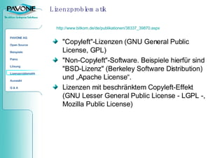 Lizenzproblematik "Copyleft"-Lizenzen (GNU General Public License, GPL) "Non-Copyleft"-Software. Beispiele hierfür sind "BSD-Lizenz" (Berkeley Software Distribution) und „Apache License“. Lizenzen mit beschränktem Copyleft-Effekt (GNU Lesser General Public License - LGPL -, Mozilla Public License) http://www.bitkom.de/de/publikationen/38337_39870.aspx 