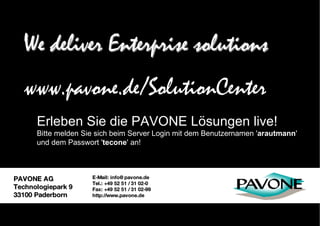 We deliver Enterprise solutions PAVONE AG Technologiepark 9 33100 Paderborn E-Mail: info@pavone.de Tel.: +49 52 51 / 31 02-0 Fax: +49 52 51 / 31 02-99 http://www.pavone.de We deliver Enterprise solutions Erleben Sie die PAVONE Lösungen live! Bitte melden Sie sich beim Server Login mit dem Benutzernamen ' arautmann ' und dem Passwort ' tecone ' an! www.pavone.de/SolutionCenter 