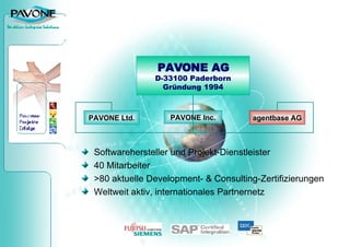 Softwarehersteller und Projekt-Dienstleister 40 Mitarbeiter  >80 aktuelle Development- & Consulting-Zertifizierungen Weltweit aktiv, internationales Partnernetz PAVONE AG D-33100 Paderborn Gründung 1994 PAVONE Inc. agentbase AG PAVONE Ltd. 