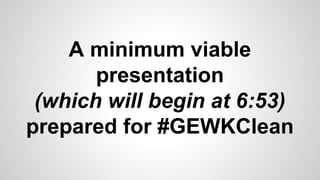 A minimum viable 
presentation 
(which will begin at 6:53) 
prepared for #GEWKClean 
 