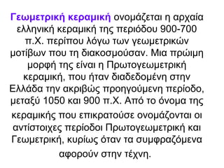 Γεωμετρική κεραμική ονομάζεται η αρχαία
  ελληνική κεραμική της περιόδου 900-700
    π.Χ. περίπου λόγω των γεωμετρικών
μοτίβων που τη διακοσμούσαν. Μια πρώιμη
    μορφή της είναι η Πρωτογεωμετρική
   κεραμική, που ήταν διαδεδομένη στην
Ελλάδα την ακριβώς προηγούμενη περίοδο,
μεταξύ 1050 και 900 π.Χ. Από το όνομα της
κεραμικής που επικρατούσε ονομάζονται οι
 αντίστοιχες περίοδοι Πρωτογεωμετρική και
Γεωμετρική, κυρίως όταν τα συμφραζόμενα
           αφορούν στην τέχνη.
 