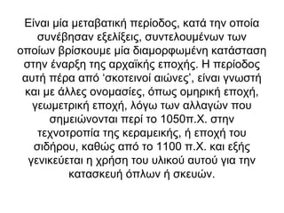 Είναι μία μεταβατική περίοδος, κατά την οποία
    συνέβησαν εξελίξεις, συντελουμένων των
οποίων βρίσκουμε μία διαμορφωμένη κατάσταση
 στην έναρξη της αρχαϊκής εποχής. Η περίοδος
 αυτή πέρα από ‘σκοτεινοί αιώνες’, είναι γνωστή
 και με άλλες ονομασίες, όπως ομηρική εποχή,
   γεωμετρική εποχή, λόγω των αλλαγών που
      σημειώνονται περί το 1050π.Χ. στην
    τεχνοτροπία της κεραμεικής, ή εποχή του
   σιδήρου, καθώς από το 1100 π.Χ. και εξής
  γενικεύεται η χρήση του υλικού αυτού για την
          κατασκευή όπλων ή σκευών.
 