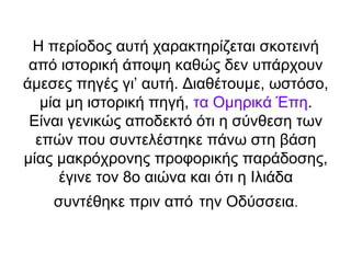 Η περίοδος αυτή χαρακτηρίζεται σκοτεινή
 από ιστορική άποψη καθώς δεν υπάρχουν
άμεσες πηγές γι’ αυτή. Διαθέτουμε, ωστόσο,
   μία μη ιστορική πηγή, τα Ομηρικά Έπη.
 Είναι γενικώς αποδεκτό ότι η σύνθεση των
  επών που συντελέστηκε πάνω στη βάση
μίας μακρόχρονης προφορικής παράδοσης,
      έγινε τον 8ο αιώνα και ότι η Ιλιάδα
    συντέθηκε πριν από την Οδύσσεια.
 