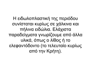 Η ειδωλοπλαστική της περιόδου
 συνίσταται κυρίως σε χάλκινα και
     πήλινα ειδώλια. Ελάχιστα
παραδείγματα γνωρίζουμε από άλλα
      υλικά, όπως ο λίθος ή το
ελεφαντόδοντο (το τελευταίο κυρίως
          από την Κρήτη).
 