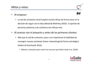 Mitos y retos:

• Al empezar:                                                                   #4
   • La red de contactos inicial (capital social) influye de forma clave en la 
      decisión de seguir con la idea (Wood & McKinley 2010):  la opinión de 
      personas próximas y de confianza nos influye más.

• Al avanzar con el proyecto y antes de los primeros clientes:
  Al avanzar con el proyecto y antes de los primeros clientes:
   • Más que la red de contactos, pasa a ser importante la habilidad de 
      conseguir nuevos contactos (hacer networking) de forma estratégica 
      (Hallen & Eisenhardt 2012).
       • Obtener contactos para cubrir los recursos que faltan (Jack et al. 2010). 



                                           10
 