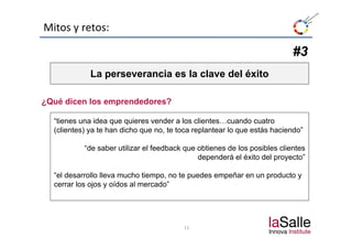Mitos y retos:

                                                                           #3
             La perseverancia es la clave del éxito

¿Qué dicen los emprendedores?

  “tienes una idea que q
                    q quieres vender a los clientes…cuando cuatro
  (clientes) ya te han dicho que no, te toca replantear lo que estás haciendo”

           “de saber utilizar el feedback que obtienes de los posibles clientes
                                              dependerá el éxito del proyecto”

  “el desarrollo lleva mucho tiempo, no te puedes empeñar en un producto y
  cerrar los ojos y oídos al mercado”




                                         11
 