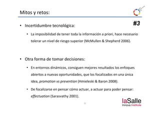 Mitos y retos:

• Incertidumbre tecnológica:                                            #3
   • La imposibilidad de tener toda la información a priori, hace necesario 
     tolerar un nivel de riesgo superior (McMullen & Shepherd 2006).



• Otra forma de tomar decisiones:
   • En entornos dinámicos, consiguen mejores resultados los enfoques 
                          ,      g      j                        q
     abiertos a nuevas oportunidades, que los focalizados en una única 
     idea, promotion vs prevention
     idea, promotion vs prevention (Hmieleski & Baron 2008).
                                              & Baron

   • De focalizarse en pensar cómo actuar, a actuar para poder pensar: 
     effectuation (S
      ff      i (Sarasvathy 2001)
                         h 2001).
                                        12
 