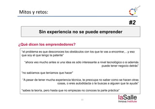Mitos y retos:

                                                                                 #2
              Sin experiencia no se puede emprender

¿Qué dicen los emprendedores?
 “el problema es que desconoces los obstáculos con los que te vas a encontrar,…y eso
 que soy el que t
           l    tengo la patente”
                      l    t t ”

   “ahora veo mucho antes si una idea es sólo interesante a nivel tecnológico o si además
                                                             p
                                                             puede tener negocio detrás”
                                                                             g

 “no sabíamos que teníamos que hacer”

  “A pesar d t
           de tener mucha experiencia té i
                       h       i   i técnica, t preocupa no saber como se h
                                              te               b             hacen otras
                                                                                     t
                           cosas, o eres autodidacta o te buscas a alguien que te ayude”

 “sabes la teoría, pero hasta q no empiezas no conoces la p
                 ,p           que    p                    parte p
                                                                práctica”


                                             13
 