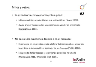Mitos y retos:

• La experiencia como conocimiento a priori:                             #2
   • Influye en el tipo oportunidades que se identifican (Shane 2000).

   • Ayuda a tener los contactos y conocer cómo vender en el mercado 
      y                          y
     (Gans & Stern 2003).



• No basta sólo experiencia técnica o en el mercado:
   • Experiencia en emprender ayuda a tolerar la incertidumbre, actuar sin 
     tener toda la información, y aprender de los fracasos (Politis
     tener toda la información, y aprender de los fracasos (Politis 2008).

   • Se aprende de los fracasos si se entiende porqué se ha fallado 
     (Markowska 2011 W th d et al. 2005).
     (M k    k 2011,  Westhead t l 2005)
                                        14
 
