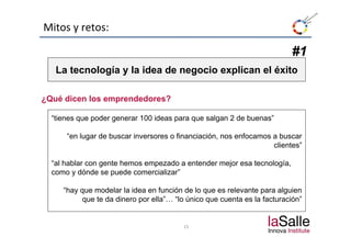 Mitos y retos:

                                                                          #1
   La t
   L tecnología y la idea de negocio explican el éxito
          l í     l id d          i     li     l é it

¿Qué dicen los emprendedores?
 Q é di    l         d d    ?

  “tienes que poder generar 100 ideas para que salgan 2 de buenas”

      “en lugar de buscar inversores o financiación, nos enfocamos a buscar
                                                                   clientes”

  “al hablar con gente hemos empezado a entender mejor esa tecnología,
  como y dónde se puede comercializar”

     “hay que modelar la idea en función de lo que es relevante para alguien
           que te da dinero por ella”… “lo único que cuenta es la facturación”


                                         15
 