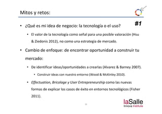 Mitos y retos:

• ¿Qué es mi idea de negocio: la tecnología o el uso?                  #1
   • El valor de la tecnología como señal para una posible valoración (Hsu
     & Ziedonis 2012), no como una estrategia de mercado.

• Cambio de enfoque: de encontrar oportunidad a construir tu 
  mercado:
       d
   • De identificar ideas/oportunidades a crearlas (Alvarez & Barney 2007).
       • Construir ideas con nuestro entorno (Wood & McKinley 2010).

   • Effectuation Bricolage y User Entrepreneurship como las nuevas
     Effectuation, Bricolage y User                 como las nuevas 
     formas de explicar los casos de éxito en entornos tecnológicos (Fisher 
     2011).
     2011)
                                        16
 