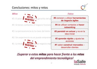 Conclusiones: mitos y retos


                                              #5 conocer y utilizar herramientas
#5: El plan de negocio es la garantía del proyecto
#5: El plan de negocio es la garantía del proyecto
                                                         de negocio ágiles

#4: Si tienes contactos el negocio funcionará #4 de utilizar contactos a hacer
                                                            networking
                                                              t   ki
#3: La perseverancia es la clave del éxito        #3 persistir en actuar y no en la
                                                             idea inicial
#2: Sin experiencia no se puede emprender         #2 aprende rápido y ajusta las
                                                           acciones
#1: La tecnología y la idea de negocio explican el éxito construir mercados –
                                               #1 saber
                                                         desarrollar clientes




                                             17
 