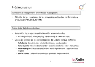 Próximos pasos
En relación a estos primeros proyectos de investigación:

•   Difusión de los resultados de los proyectos realizados: conferencias y 
    artículos (ISPIM, ECIE, NITIM).


A nivel de La Salle Innova Institute:

•   Activación de proyectos col∙laboración internacionales:
    Activación de proyectos col∙laboración internacionales:
     • CeTIM (Munich/Leiden/Beijing) + NITIMesr (UE – Marie Curie)
•   Líneas de trabajo de los investigadores de La Salle Innova Institute:
     •   Rafa Garcia: Conocimiento a priori e identificación oportunidades
     •   Carla Riverola: Intención de emprender – experiencia laboral y edad – networking 
     •   Oscar Rodríguez: Activos de conocimiento de las organizaciones – oportunidades 
         Oscar Rodríguez: Activos de conocimiento de las organizaciones – oportunidades
         negocio 
     •   Ferran Giones: Comercializar tecnología ‐ proyectos emprendimiento



                                                   18
 