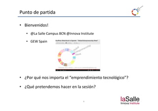 Punto de partida

• Bienvenidos!
   • @La Salle Campus BCN @Innova Institute

   • GEW Spain
          p




• ¿Por qué nos importa el “emprendimiento tecnológico”?

• ¿Qué pretendemos hacer en la sesión?


                                    4
 