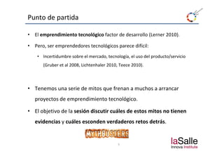 Punto de partida

•   El emprendimiento tecnológico factor de desarrollo (Lerner 2010).

•   Pero, ser emprendedores tecnológicos parece difícil:
     • Incertidumbre sobre el mercado, tecnología, el uso del producto/servicio 
        (Gruber et al 2008, Lichtenhaler 2010, Teece 2010).



• Tenemos una serie de mitos que frenan a muchos a arrancar 
    proyectos de emprendimiento tecnológico.
              d        d             ló

• El objetivo de la sesión discutir cuáles de estos mitos no tienen 
    evidencias y cuáles esconden verdaderos retos detrás.


                                              5
 