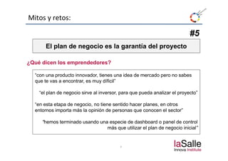 Mitos y retos:

                                                                           #5
       El plan d negocio es la garantía del proyecto
           l de       i     l       tí d l        t

¿Qué dicen los emprendedores?

  “con una producto innovador, tienes una idea de mercado pero no sabes
  que te vas a encontrar es muy díficil”
               encontrar,        díficil

    “el plan de negocio sirve al inversor, para que pueda analizar el proyecto”

  “en esta etapa de negocio, no tiene sentido hacer planes, en otros
  entornos importa más la opinión de personas que conocen el sector”

     “hemos terminado usando una especie de dashboard o panel de control
                                más que utilizar el plan de negocio inicial”


                                          7
 