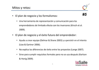 Mitos y retos:

• El plan de negocio y los formalismos:                                 #5
   • Una herramienta de representación y comunicación para los 
     emprendedores de limitado efecto con los inversores (Kirsch et al. 
     2009).

• El plan de negocio y el éxito futuro del emprendedor:
  El plan de negocio y el éxito futuro del emprendedor:
   • Ayuda a crear equipo (Delmar & Shane 2003) y a persistir en el intento 
     (Liao & Gartner 2006).

   • No explica las diferencias de éxito entre los proyectos (Lange 2007).

   • Sirve para cumplir requisitos formales pero no se usa después (Karlson
     & Honig 2009).
     & Honig 2009)

                                        8
 