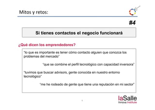 Mitos y retos:

                                                                         #4
         Si tienes contactos el negocio funcionará

¿Qué dicen los emprendedores?

  “lo que es importante es tener cómo contacto alguien que conozca los
  problemas del mercado”

              “que se combine el perfil tecnológico con capacidad inversora”

  “tuvimos que buscar advisors, gente conocida en nuestro entorno
  tecnológico”

            “me he rodeado de gente que tiene una reputación en mi sector”



                                        9
 