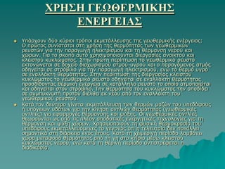 ΧΡΗ΢Η ΓΕΩΘΕΡΜΙΚΗ΢
                ΕΝΕΡΓΕΙΑ΢
   Τπάξρνπλ δύν θύξηνη ηξόπνη εθκεηάιιεπζεο ηεο γεσζεξκηθήο ελέξγεηαο:
    Ο πξώηνο ζπλίζηαηαη ζηε ρξήζε ηεο ζεξκόηεηαο ησλ γεσζεξκηθώλ
    ξεπζηώλ γηα ηελ παξαγσγή ειεθηξηζκνύ θαη ηε ζέξκαλζε λεξνύ θαη
    ρώξσλ. Γηα ην ζθνπό απηό ρξεζηκνπνηνύληαη δηεξγαζίεο αλνηθηνύ θαη
    θιεηζηνύ θπθιώκαηνο. ΢ηελ πξώηε πεξίπησζε ην γεσζεξκηθό ξεπζηό
    εθηνλώλεηαη ζε δνρείν δηαρσξηζκνύ αηκνύ-πγξνύ θαη ν παξαγόκελνο αηκόο
    νδεγείηαη ζε ζηξόβηιν γηα ηελ παξαγσγή ειεθηξηζκνύ, ελώ ην ζεξκό πγξό
    ζε ελαιιάθηε ζεξκόηεηαο. ΢ηελ πεξίπησζε ηεο δηεξγαζίαο θιεηζηνύ
    θπθιώκαηνο ην γεσζεξκηθό ξεπζηό νδεγείηαη ζε ελαιιάθηε ζεξκόηεηαο
    πξνζδίδνληαο ζεξκηθή ελέξγεηα ζε θαηάιιειν ξεπζηό ην νπνίν αηκνπνηείηαη
    θαη νδεγείηαη ζηνλ ζηξόβηιν. Σελ ζεξκόηεηα ηνπ θπθιώκαηνο ηελ απνδίδεη
    ζε ζπκππθλσηή πξνηνύ δηέιζεη εθ λένπ από ηνλ ελαιιάθηε ηνπ
    γεσζεξκηθνύ ξεπζηνύ.
   Καηά ηνλ δεύηεξν γίλεηαη εθκεηάιιεπζε ησλ ζεξκώλ καδώλ ηνπ ππεδάθνπο
    ή ππόγεησλ πδάησλ γηα ηελ θίλεζε αληιηώλ ζεξκόηεηαο (γεσζεξκηθέο
    αληιίεο) γηα εθαξκνγέο ζέξκαλζεο θαη ςύμεο. Οη γεσζεξκηθέο αληιίεο
    ζεσξνύληαη σο από ηηο πιένλ απνδνηηθέο ελεξγεηηθέο ηερλνινγίεο γηα ηε
    ζέξκαλζε θαη ςύμε ρώξσλ. Υξεζηκνπνηνύλ ηε θπζηθή ζεξκνθξαζία ηνπ
    ππεδάθνπο εθκεηαιιεπόκελεο ην γεγνλόο όηη ε ηειεπηαία δελ πνηθίιιεη
    ζεκαληηθά ζηε δηάξθεηα ελόο έηνπο. Καηά ηε ρεηκεξηλή πεξίνδν ιακβάλεη
    ρώξα κεηαθνξά ζεξκόηεηαο από ηε γε ζην θηίξην κέζσ θιεηζηνύ
    θπθιώκαηνο λεξνύ, ελώ θαηά ηε ζεξηλή πεξίνδν αληηζηξέθεηαη ε
    δηαδηθαζία.
 