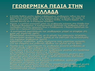 ΓΕΩΘΕΡΜΙΚΑ ΠΕΔΙΑ ΢ΣΗΝ
             ΕΛΛΑΔΑ
   Η Ειιάδα δηαζέηεη κεγάιν αξηζκό επηβεβαησκέλσλ γεσζεξκηθώλ πεδίσλ πνπ είλαη
    δηάζπαξηα ζε νιόθιεξε ζρεδόλ ηελ επηθξάηεηα, όπσο ζηε Νίζπξν, ηελ Ιθαξία, ηε
    Μήιν, ηε ΢αληνξίλε, ηε Λέζβν, ηε Ν. Κεζζάλε Ξάλζεο, ηε Νηγξίηα ΢εξξώλ, ηνλ
    Λαγθαδά Θεζ/θεο θαη ηα Ειαηνρώξηα Υαιθηδηθή.
   ΢ήκεξα, ε θπξηόηεξε ελεξγεηαθή ρξήζε ηεο γεσζεξκηθήο ελέξγεηαο ζηελ Ειιάδα είλαη
    ε ζέξκαλζε ζεξκνθεπίσλ. Η ζπζηεκαηηθόηεξε αμηνπνίεζε ηεο γεσζεξκίαο πξέπεη λα
    πεξηιακβάλεη θαη άιιεο εθαξκνγέο όπσο ε ηειεζέξκαλζε, ε ζεξκηθή αθαιάησζε ηνπ
    λεξνύ θαη ε παξαγσγή ειεθηξηζκνύ.
    Η ζπζηεκαηηθή εθκεηάιιεπζε ησλ γεσζεξκηθώλ κπνξεί λα απνθέξεη ζηε
    ρώξα καο ζεκαληηθά νθέιε:
    Εμνηθνλόκεζε ζπλαιιάγκαηνο, κε ηε κείσζε ησλ εηζαγσγώλ πεηξειαίνπ.
    Εμνηθνλόκεζε θπζηθώλ πόξσλ, θπξίσο κε ηελ ειάηησζε ηεο θαηαλάισζεο
    ησλ εγρώξησλ απνζεκάησλ ιηγλίηε,
    Καζαξόηεξν πεξηβάιινλ, θαζώο παξάγνληαη πνιύ κηθξόηεξεο εθπνκπέο
    CO2 θαη ειάρηζηεο έσο κεδεληθέο νμεηδίσλ ηνπ αδώηνπ θαη ηνπ ζείνπ.
   Παξόια απηά, ε εθκεηάιιεπζε ηεο γεσζεξκίαο ζπλαληά αληηδξάζεηο ζε
    ηνπηθό επίπεδν θαζώο ελδέρεηαη λα πξνθύςνπλ:
    Πξνβιήκαηα από ηελ απόξξηςε ησλ γεσζεξκηθώλ ξεπζηώλ ζην πεξηβάιινλ
    ηεο πεξηνρήο ή δύζνζκα αέξηα (π.ρ. πδξόζεην).
    Αληηκεησπίδνληαη κε ηελ επαλέγρπζε ησλ γεσζεξκηθώλ ξεπζηώλ ζηνλ
    ηακηεπηήξα κέζσ γεώηξεζεο θαη κε ηε ρξήζε θαηάιιεινπ εμνπιηζκνύ
    δέζκεπζεο ησλ παξαγόκελσλ αεξίσλ.
    Πξνβιήκαηα δηάβξσζεο θαη δεκηνπξγίαο απνζέζεσλ, θπξίσο ζηηο
    ζσιελώζεηο κεηαθνξάο ησλ ξεπζηώλ.
    Μπνξεί λα αληηκεησπηζηνύλ ηόζν κε ηελ πξνζζήθε ζηα γεσζεξκηθά ξεπζηά
    θαηάιιεισλ ρεκηθώλ δηαιπηνπνίεζεο ησλ αιάησλ όζν θαη κε ηε ρξήζε
    θαηαιιειόηεξσλ πιηθώλ.
 