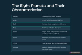 The Eight Planets and Their
Characteristics
Mercury Smallest planet, closest to the sun
Venus Known for its thick, toxic atmosphere
Earth Home to diverse ecosystems and life forms
Mars Red planet with a thin atmosphere
Jupiter Largest planet, with prominent colored bands
and the iconic Great Red Spot
Saturn Famous for its stunning rings and numerous
moons
Uranus Tilted on its side, with a unique rotational axis
Neptune Beautiful blue planet, with strong winds and
fascinating storms
 