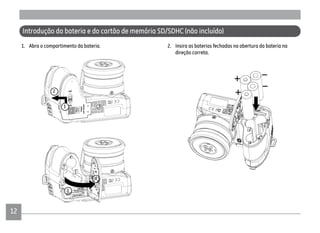 12
1. Abra o compartimento da bateria.
Introdução da bateria e do cartão de memória SD/SDHC (não incluído)
2. Insira as baterias fechadas na abertura da bateria na
direção correta.
1
2
3
4
 