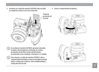 1313
4. Feche o compartimento da bateria.3. Introduza um cartão de memória SD/SDHC (não incluído)
na respectiva ranhura e tal como mostrado.
Os cartões de memória SD/SDHC opcionais não estão
incluídos. Recomendamos a utilização de cartões
de memória de 64 MB a 16 GB e de fabricantes
reconhecidos como a SanDisk, a Panasonic e a Toshiba.
Para remover o cartão de memória SD/SDHC, abra o
compartimento da bateria e exerça uma ligeira pressão
sobre o cartão para o libertar. Puxe cuidadosamente o
cartão para fora do slot.
Fivela da
protecção de
escreva
 