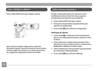 14
Ligar e desligar a câmera
Prima o botão ON/OFF para ligar/ desligar a câmera.
(Automático) ligando o modo dial na parte de cima da câmera
(consulte a página 16). Quando usar a câmera pela primeira
Ao ligar a câmera pela primeira vez, aparecerá o menu
procedimentos para selecionar suas preferências.
1. Prima o botão ON/OFF para ligar a câmera.
2. Prima para Cima/ para Baixo/ esquerda/ direita para
3. Prima o botão
1. Prima o botão e o botão para Cima/ para Baixo para
de Idioma.
2. Utilize o botão para cima/para baixo para seleccionar o
botão para a direita para aceder à opção.
3. Utilize os botões para Cima/ para Baixo/ esquerda/ direita
para seleccionar o idioma pretendido.
4. Prima o botão
 