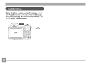 1818
Visor Electrônico
O Vidor Electrônico mostra a mesma informação que o ecrã
LCD. Para alternar entre o ecrã LCD e o Visor Electrônico, por
favor prima o botão . Ao seleccionar o indicador EVF o ecrã
LCD irá desligar automaticamente.
LCD
evf/lcd
 